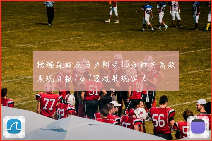 杨瀚森好友马卢阿奇16分钟内高效表现贡献7分7篮板展现实力