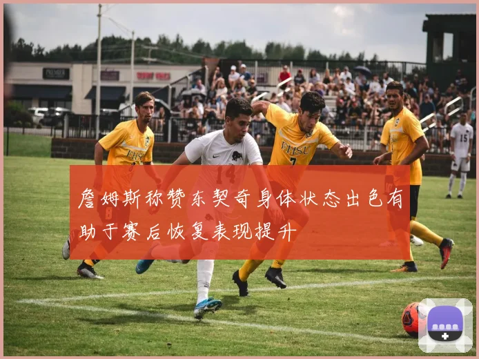 詹姆斯称赞东契奇身体状态出色有助于赛后恢复表现提升