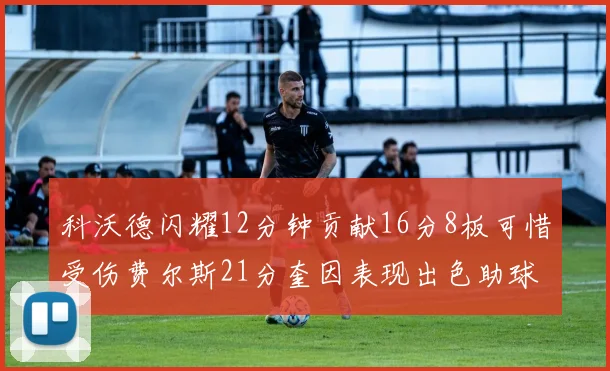 科沃德闪耀12分钟贡献16分8板可惜受伤费尔斯21分奎因表现出色助球队取胜