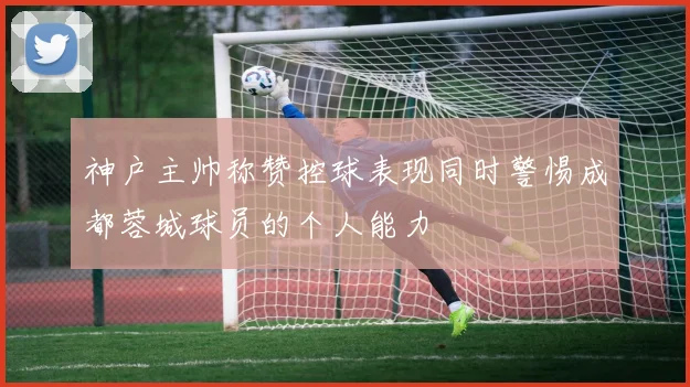 神户主帅称赞控球表现同时警惕成都蓉城球员的个人能力