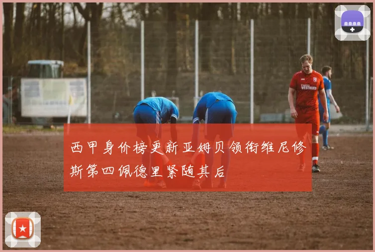 西甲身价榜更新亚姆贝领衔维尼修斯第四佩德里紧随其后