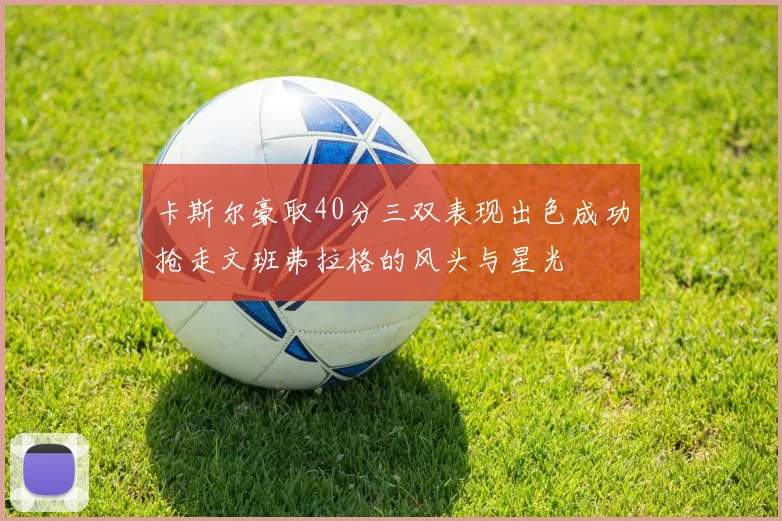 卡斯尔豪取40分三双表现出色成功抢走文班弗拉格的风头与星光