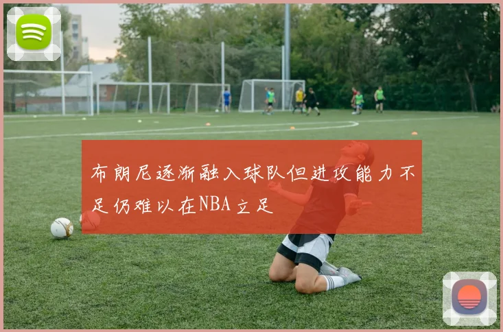 布朗尼逐渐融入球队但进攻能力不足仍难以在NBA立足