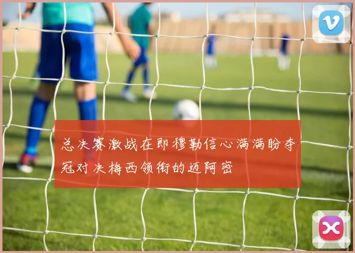 总决赛激战在即穆勒信心满满盼夺冠对决梅西领衔的迈阿密