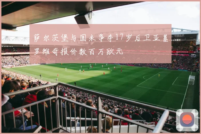萨尔茨堡与国米争夺17岁后卫亚基罗维奇报价数百万欧元