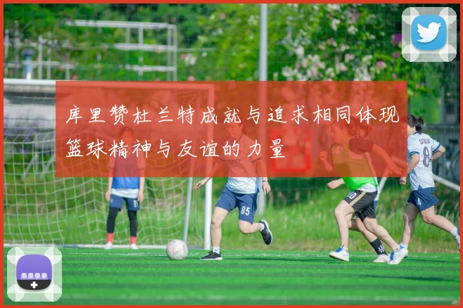 库里赞杜兰特成就与追求相同体现篮球精神与友谊的力量