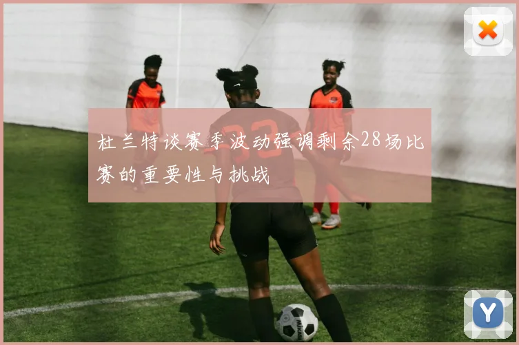 杜兰特谈赛季波动强调剩余28场比赛的重要性与挑战