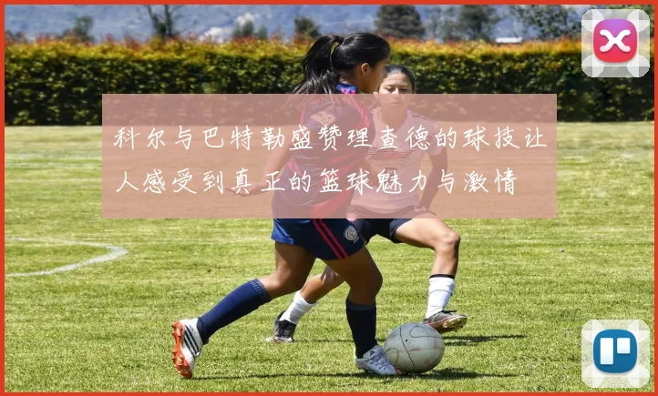 科尔与巴特勒盛赞理查德的球技让人感受到真正的篮球魅力与激情
