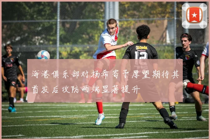海港俱乐部对杨希寄予厚望期待其首发后攻防两端显著提升
