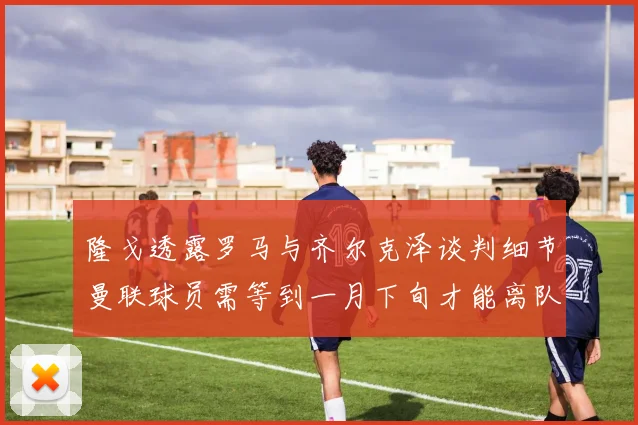 隆戈透露罗马与齐尔克泽谈判细节曼联球员需等到一月下旬才能离队