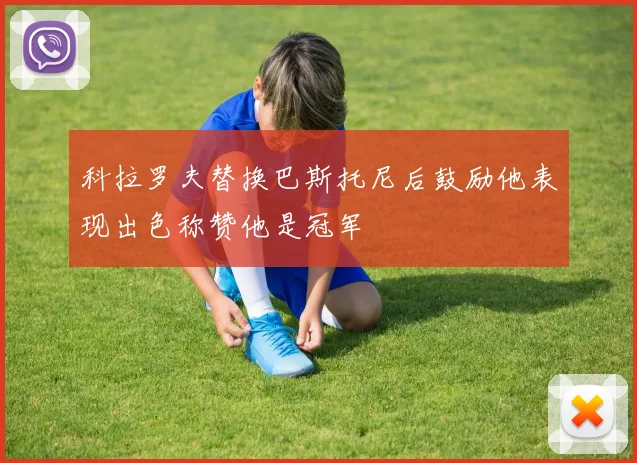 科拉罗夫替换巴斯托尼后鼓励他表现出色称赞他是冠军