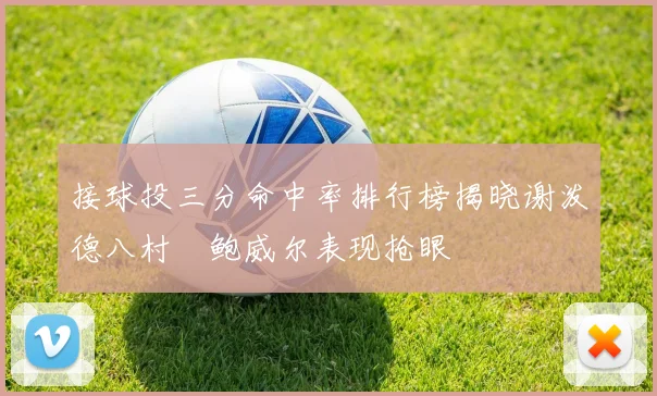 接球投三分命中率排行榜揭晓谢泼德八村塁鲍威尔表现抢眼