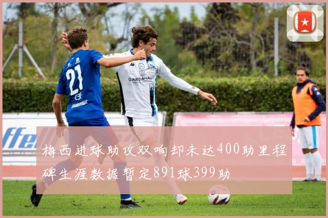 梅西进球助攻双响却未达400助里程碑生涯数据暂定891球399助