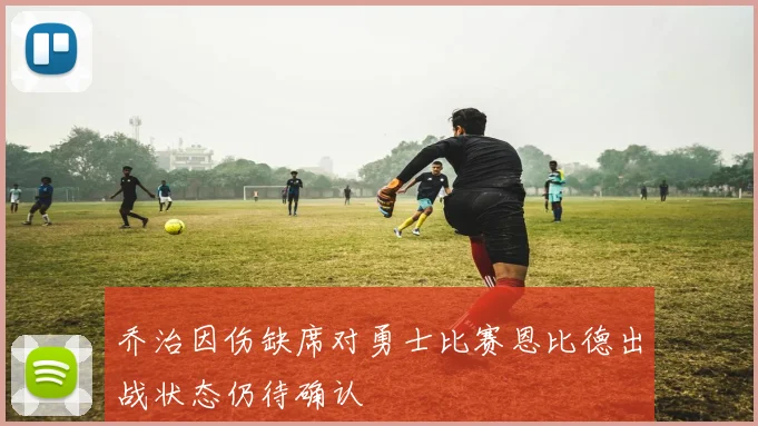 乔治因伤缺席对勇士比赛恩比德出战状态仍待确认