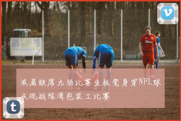 浓眉缺席九场比赛坐板凳身穿NFL球衣观战绿湾包装工比赛