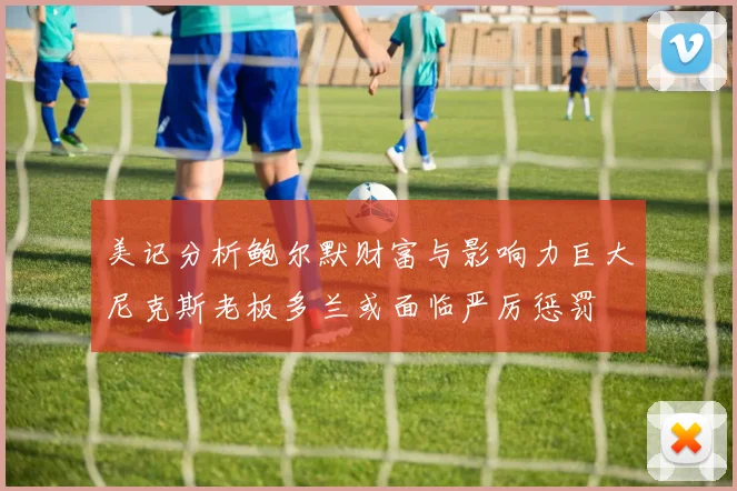 美记分析鲍尔默财富与影响力巨大尼克斯老板多兰或面临严厉惩罚