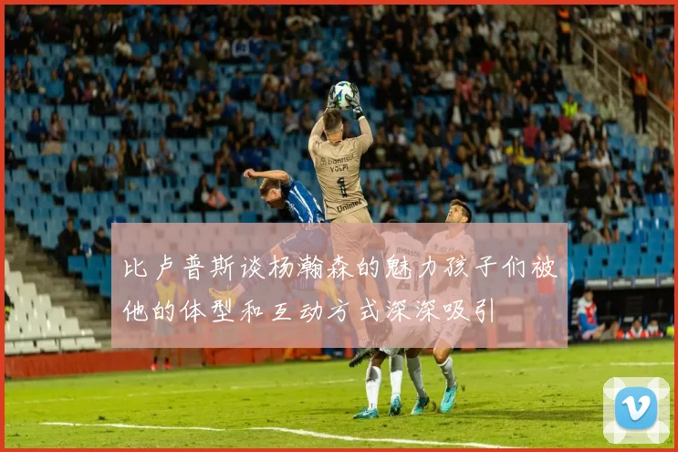 比卢普斯谈杨瀚森的魅力孩子们被他的体型和互动方式深深吸引