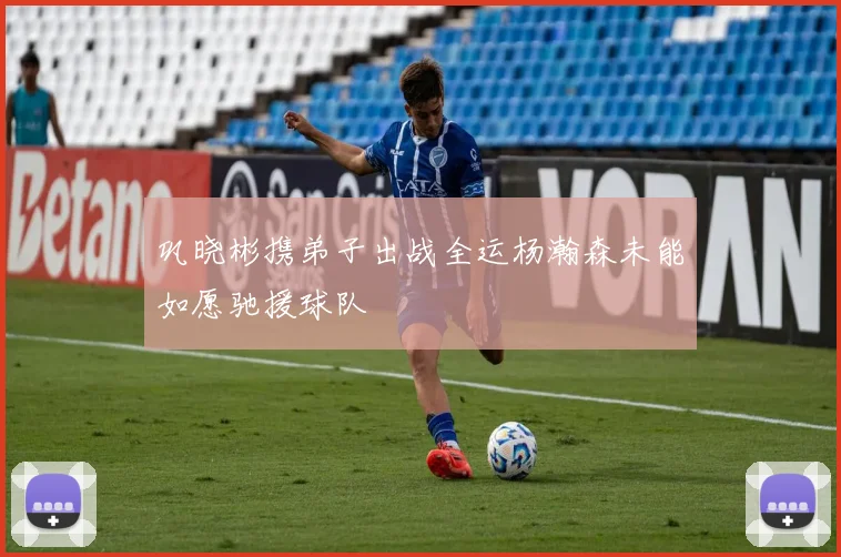 巩晓彬携弟子出战全运杨瀚森未能如愿驰援球队